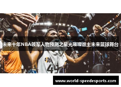 未来十年NBA领军人物预测之星光璀璨谁主未来篮球舞台