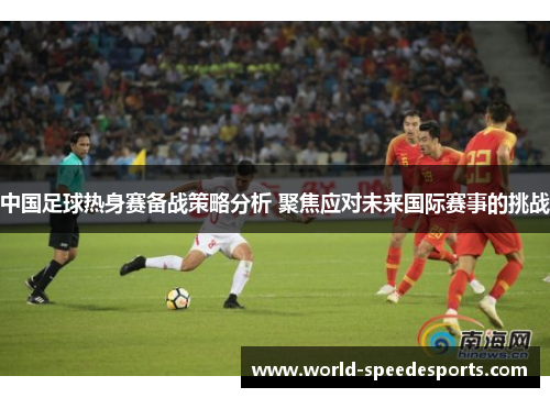 中国足球热身赛备战策略分析 聚焦应对未来国际赛事的挑战
