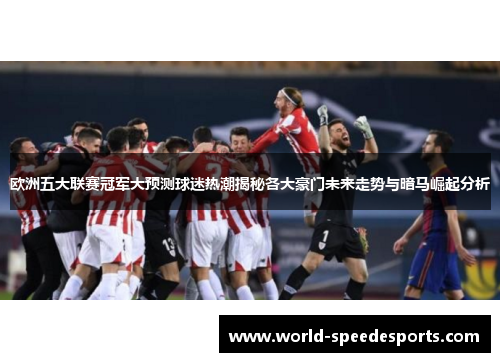 欧洲五大联赛冠军大预测球迷热潮揭秘各大豪门未来走势与暗马崛起分析