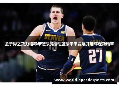 金子隆之致力培养年轻球员推动篮球未来发展开启辉煌新篇章