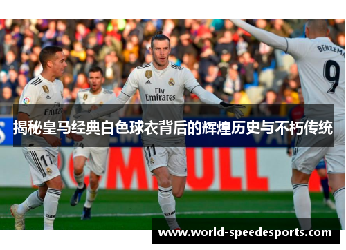 揭秘皇马经典白色球衣背后的辉煌历史与不朽传统
